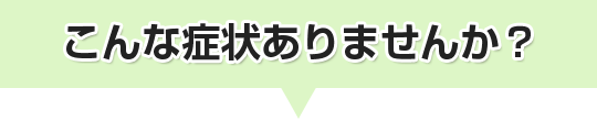 こんな症状ありませんか？